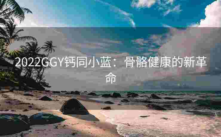 2022GGY钙同小蓝：骨骼健康的新革命