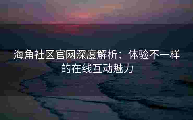 海角社区官网深度解析：体验不一样的在线互动魅力