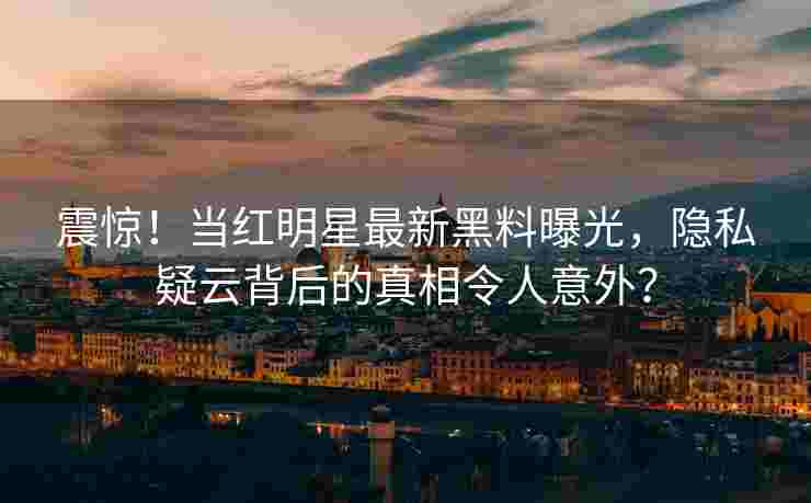 震惊！当红明星最新黑料曝光，隐私疑云背后的真相令人意外？