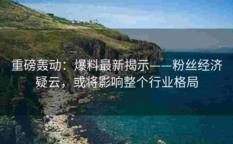 重磅轰动：爆料最新揭示——粉丝经济疑云，或将影响整个行业格局