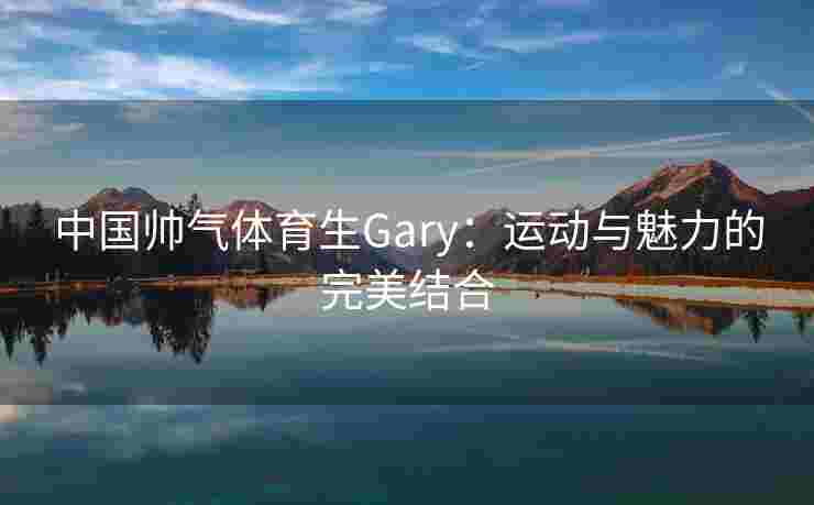 中国帅气体育生Gary：运动与魅力的完美结合