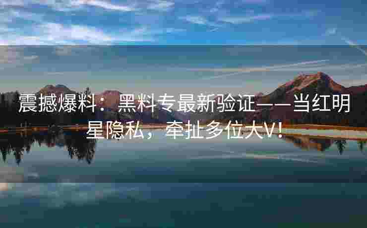 震撼爆料：黑料专最新验证——当红明星隐私，牵扯多位大V！