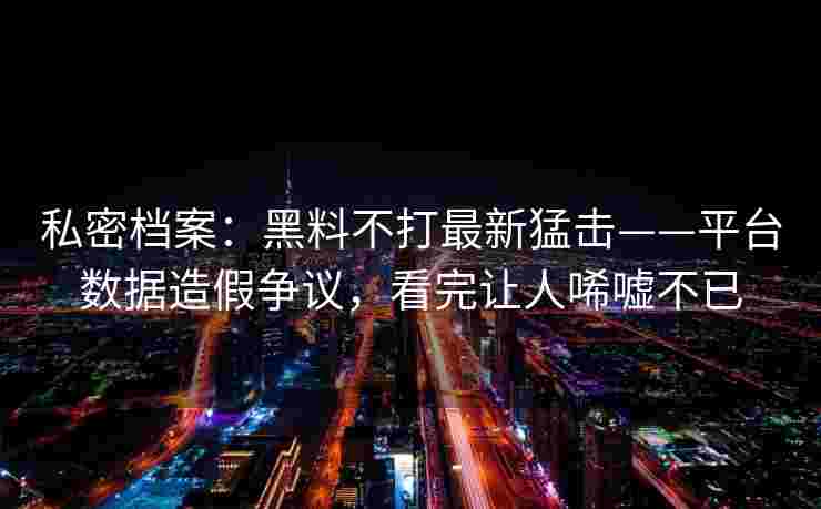 私密档案：黑料不打最新猛击——平台数据造假争议，看完让人唏嘘不已