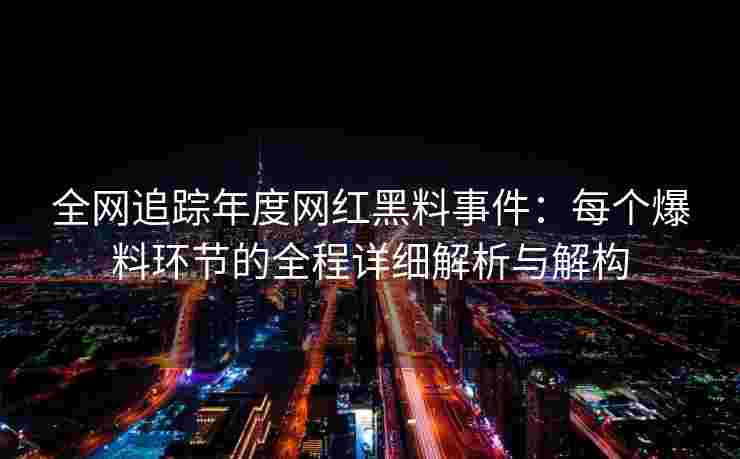 全网追踪年度网红黑料事件：每个爆料环节的全程详细解析与解构