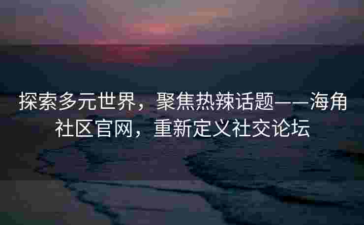 探索多元世界，聚焦热辣话题——海角社区官网，重新定义社交论坛